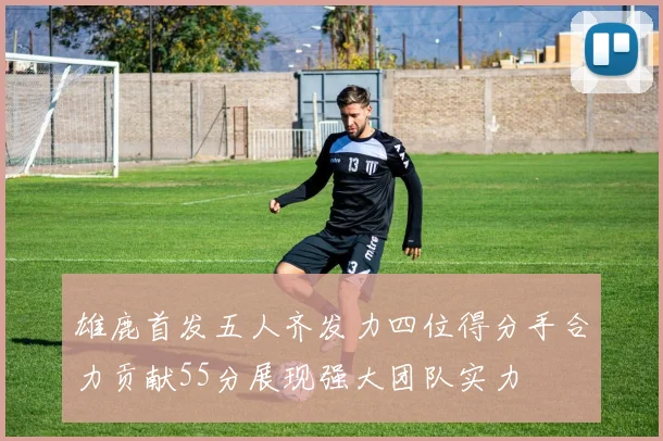 雄鹿首发五人齐发力四位得分手合力贡献55分展现强大团队实力