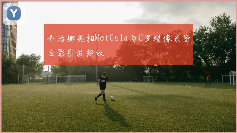 乔治娜亮相MetGala与C罗蜡像亲密合影引发热议