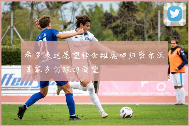 希罗表达愿望转会雄鹿回归密尔沃基家乡打球的渴望