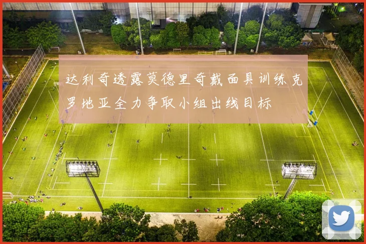 达利奇透露莫德里奇戴面具训练克罗地亚全力争取小组出线目标
