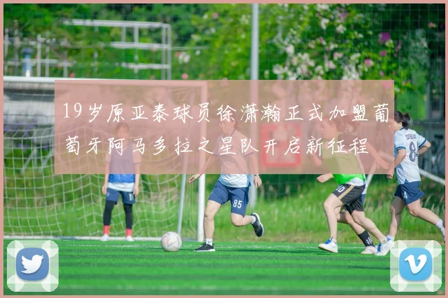 19岁原亚泰球员徐潇瀚正式加盟葡萄牙阿马多拉之星队开启新征程