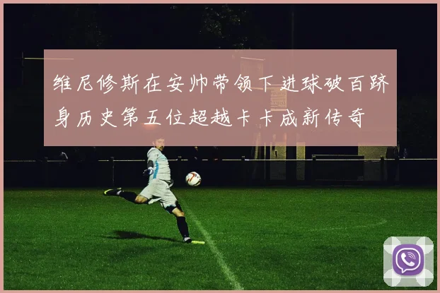 维尼修斯在安帅带领下进球破百跻身历史第五位超越卡卡成新传奇