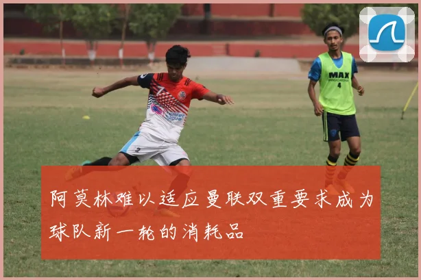阿莫林难以适应曼联双重要求成为球队新一轮的消耗品