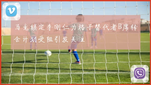 马竞锁定李刚仁为格子替代者B席转会计划受阻引发关注
