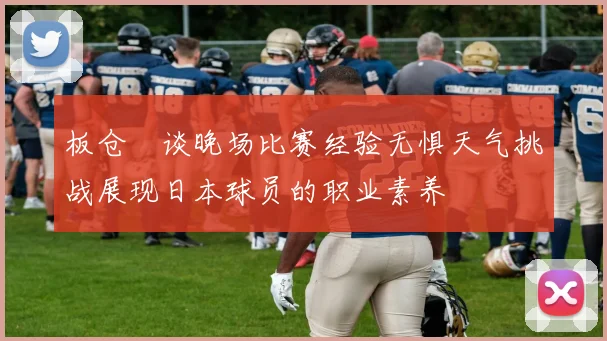 板仓滉谈晚场比赛经验无惧天气挑战展现日本球员的职业素养