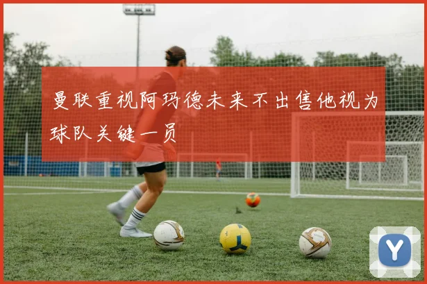 曼联重视阿玛德未来不出售他视为球队关键一员