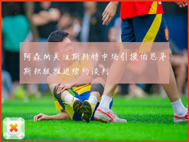 阿森纳关注斯科特中场引援伯恩茅斯积极推进续约谈判