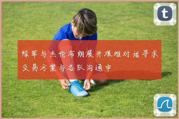 绿军与杰伦布朗展开艰难对话寻求交易方案与各队沟通中