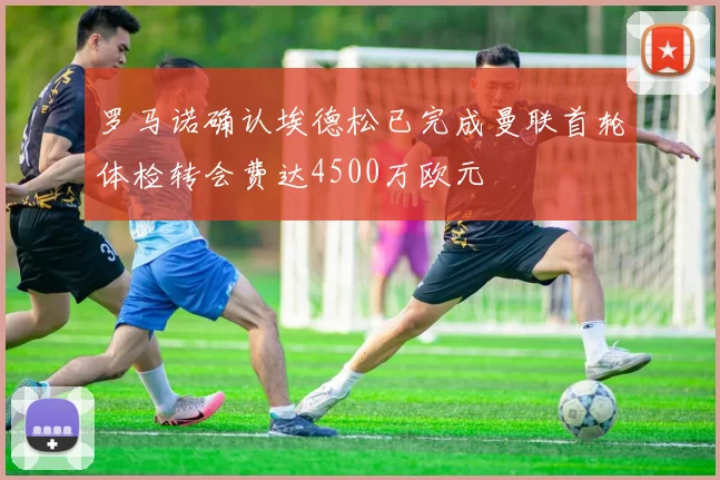 罗马诺确认埃德松已完成曼联首轮体检转会费达4500万欧元