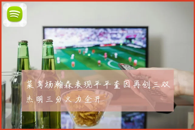 菜鸟杨瀚森表现平平奎因再创三双杰明三分火力全开