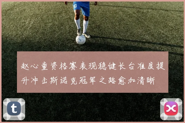 赵心童资格赛表现稳健长台准度提升冲击斯诺克冠军之路愈加清晰