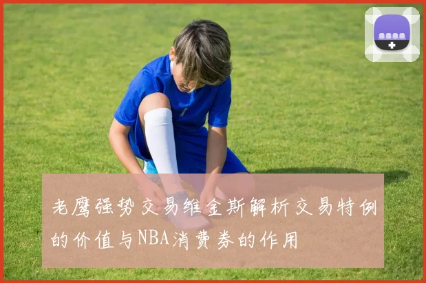 老鹰强势交易维金斯解析交易特例的价值与NBA消费券的作用