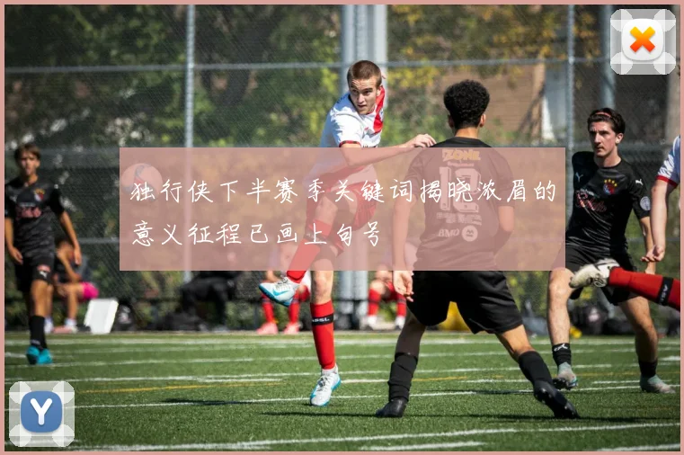 独行侠下半赛季关键词揭晓浓眉的意义征程已画上句号