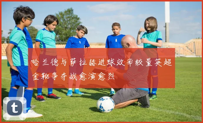哈兰德与萨拉赫进球效率较量英超金靴争夺战愈演愈烈