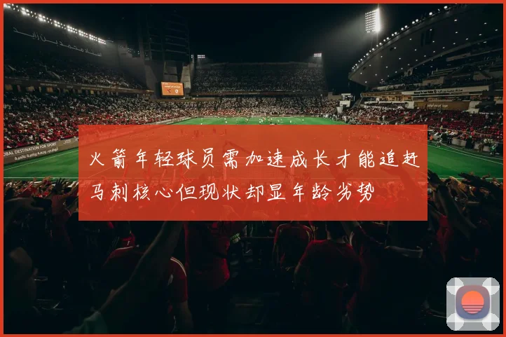 火箭年轻球员需加速成长才能追赶马刺核心但现状却显年龄劣势
