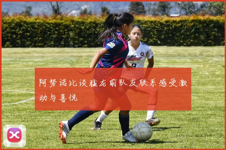 阿努诺比谈猛龙前队友联系感受激动与喜悦
