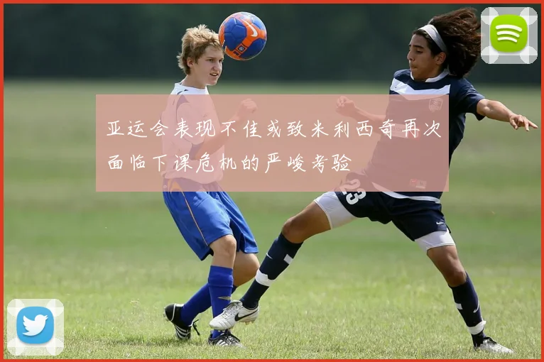 亚运会表现不佳或致米利西奇再次面临下课危机的严峻考验