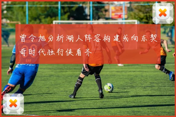 曾令旭分析湖人阵容构建或向东契奇时代独行侠看齐