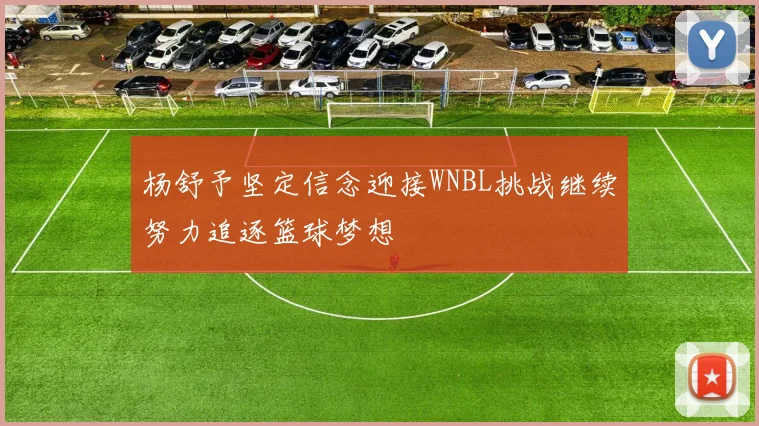 杨舒予坚定信念迎接WNBL挑战继续努力追逐篮球梦想