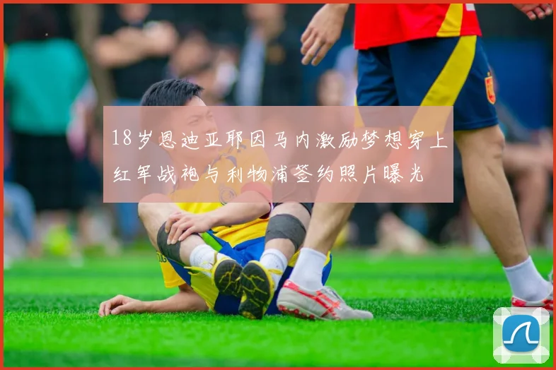 18岁恩迪亚耶因马内激励梦想穿上红军战袍与利物浦签约照片曝光