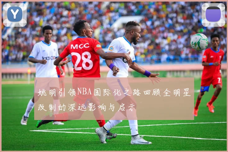 姚明引领NBA国际化之路回顾全明星改制的深远影响与启示