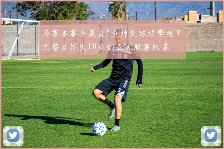 马赛本赛季最后5分钟失球频繁绝平巴黎后损失10分创五大联赛纪录