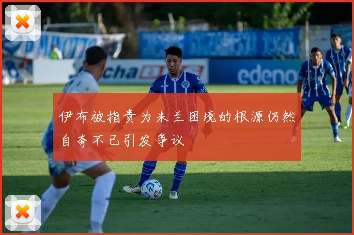 伊布被指责为米兰困境的根源仍然自夸不已引发争议