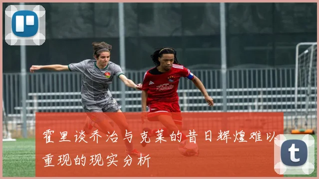 霍里谈乔治与克莱的昔日辉煌难以重现的现实分析